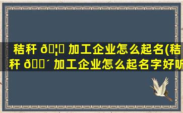 秸秆 🦅 加工企业怎么起名(秸秆 🐴 加工企业怎么起名字好听)